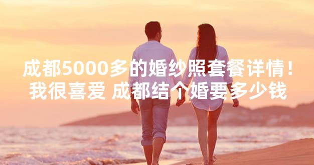 成都5000多的婚纱照套餐详情！我很喜爱 成都结个婚要